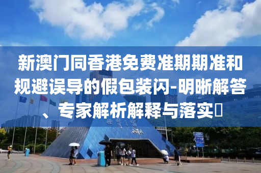新澳门同香港免费准期期准和规避误导的假包装闪-明晰解答、专家解析解释与落实​